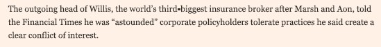 The outgoing head of Willis, the world's third largest insurance broker after Marsh and Aon. told the Financial Times he was "astounded" corporate policyholders tolerate practices he said create a clear conflict of interest.